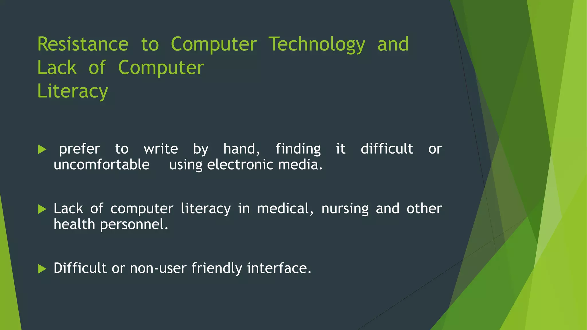 Resistance to Computer Technology and
Lack of Computer
Literacy
 prefer to write by hand, finding it difficult or
uncomfortable using electronic media.
 Lack of computer literacy in medical, nursing and other
health personnel.
 Difficult or non-user friendly interface.
 