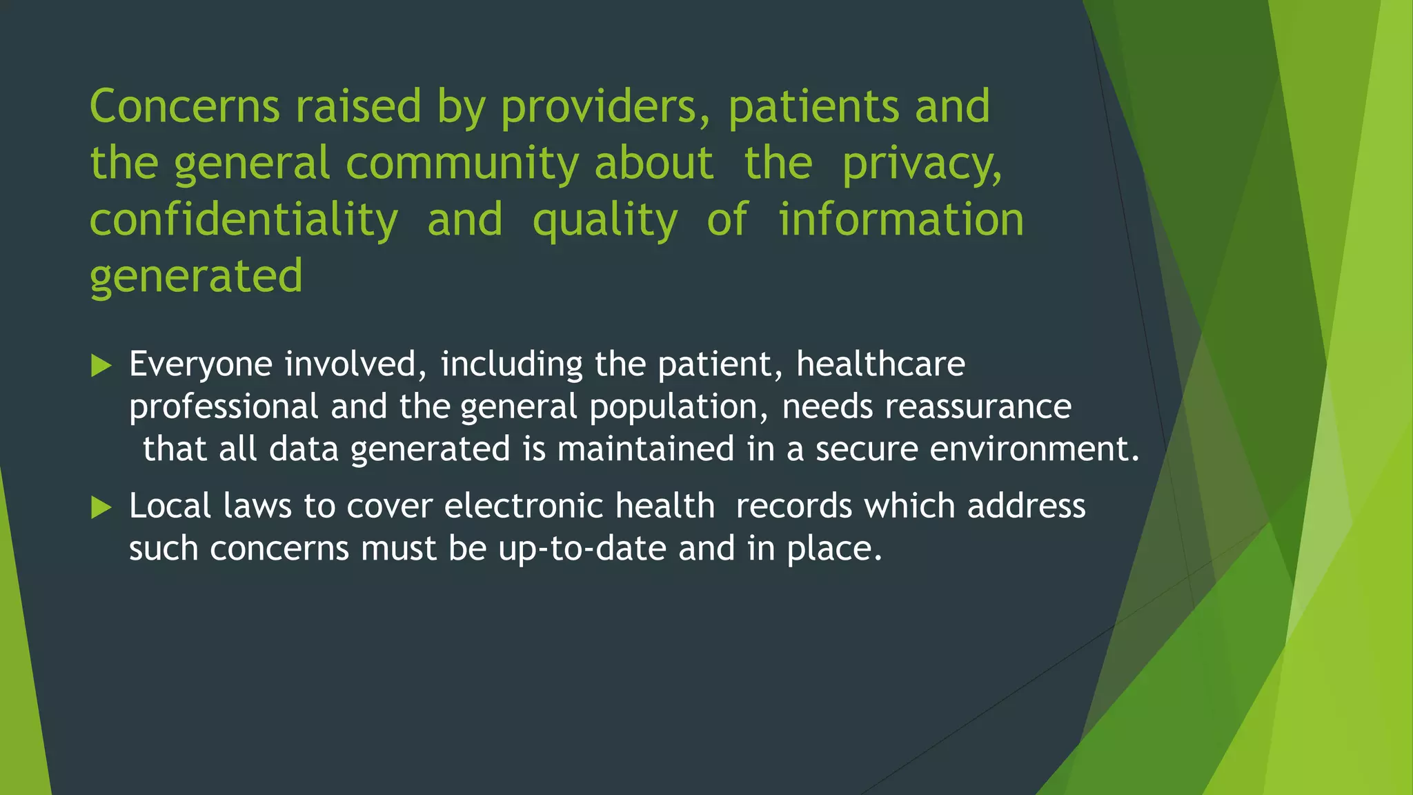 Concerns raised by providers, patients and
the general community about the privacy,
confidentiality and quality of information
generated
 Everyone involved, including the patient, healthcare
professional and the general population, needs reassurance
that all data generated is maintained in a secure environment.
 Local laws to cover electronic health records which address
such concerns must be up-to-date and in place.
 