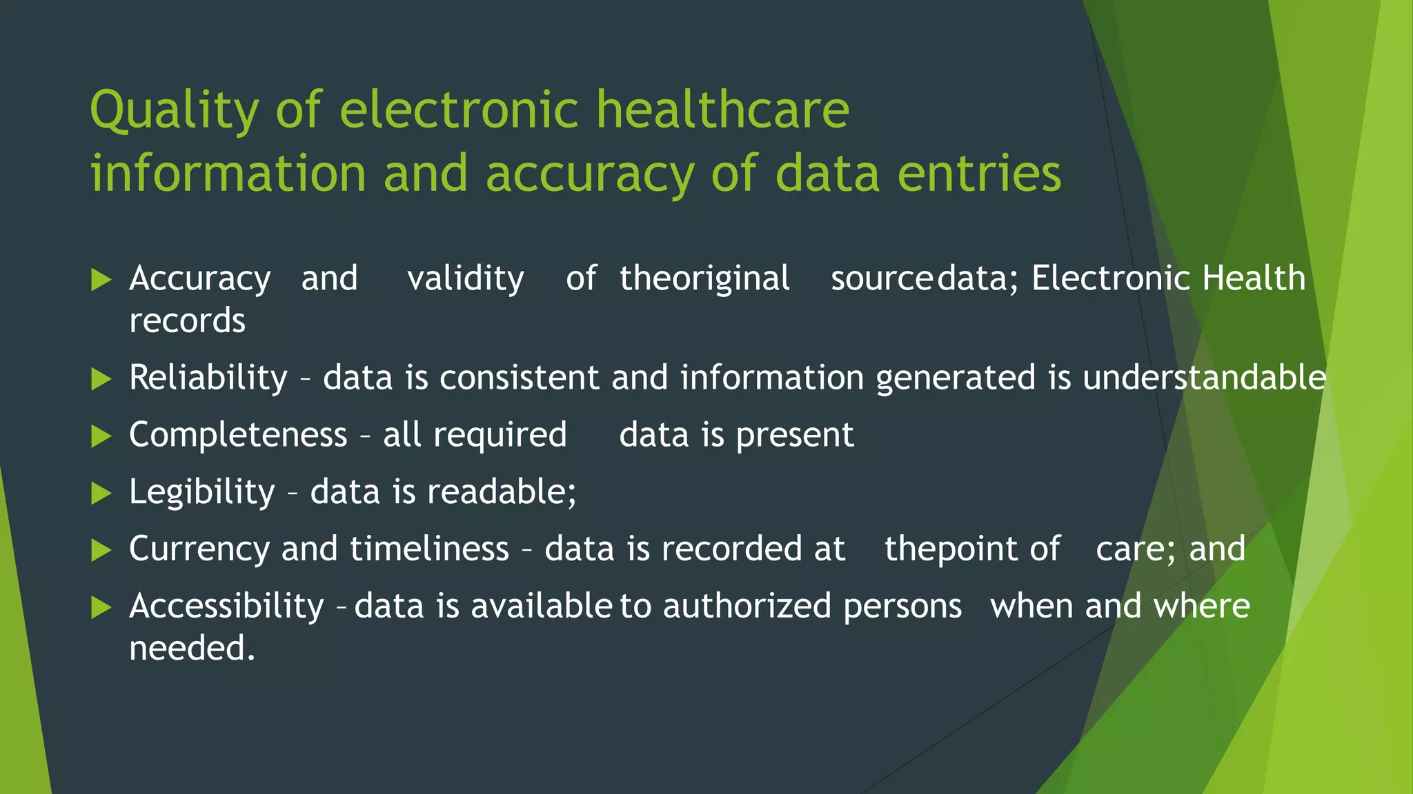 Quality of electronic healthcare
information and accuracy of data entries
 Accuracy and validity of theoriginal sourcedata; Electronic Health
records
 Reliability – data is consistent and information generated is understandable
 Completeness – all required data is present
 Legibility – data is readable;
 Currency and timeliness – data is recorded at thepoint of care; and
 Accessibility – data is available to authorized persons when and where
needed.
 