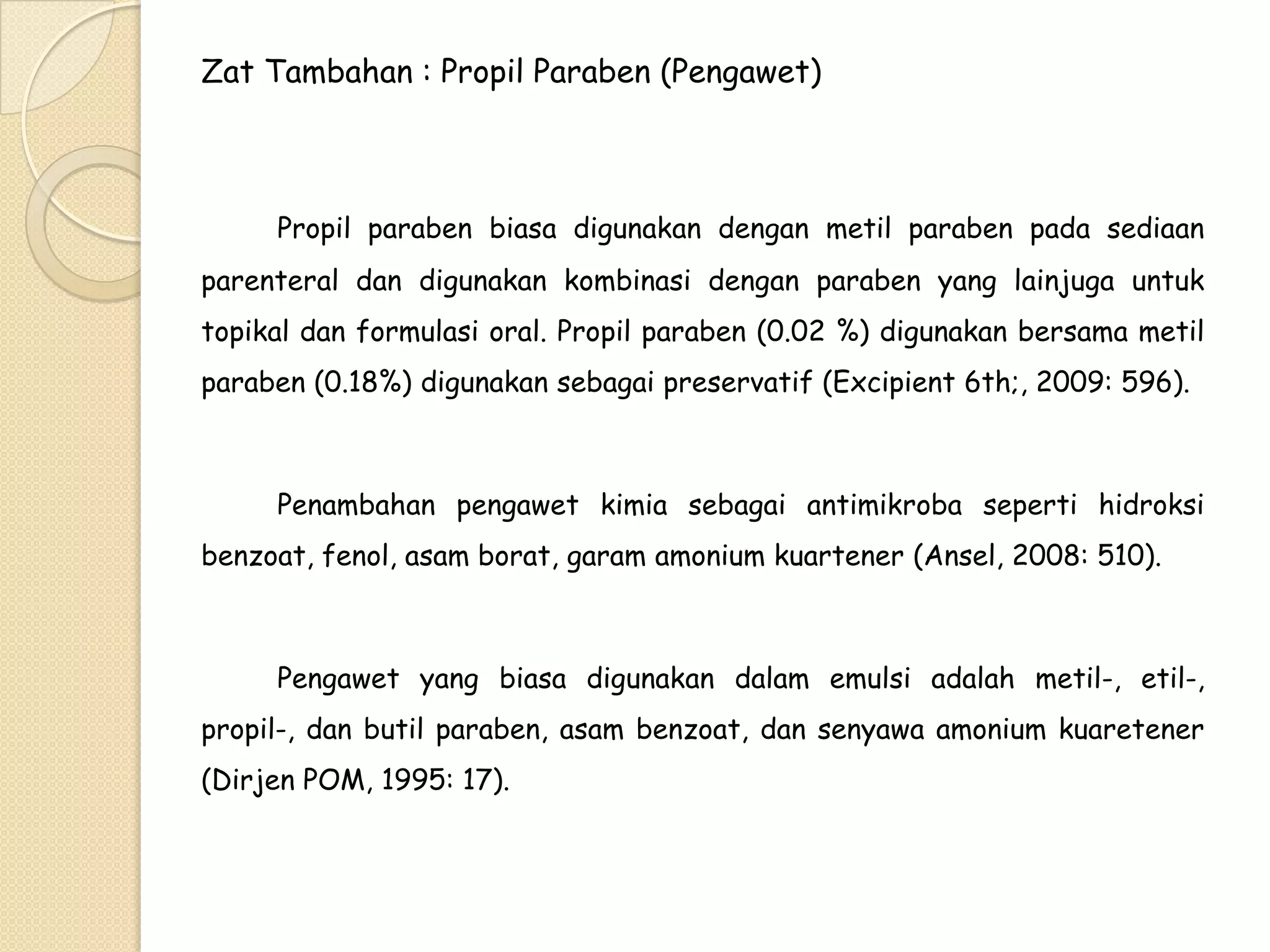 Zat Tambahan : Propil Paraben (Pengawet)

Propil paraben biasa digunakan dengan metil paraben pada sediaan
parenteral dan digunakan kombinasi dengan paraben yang lainjuga untuk

topikal dan formulasi oral. Propil paraben (0.02 %) digunakan bersama metil
paraben (0.18%) digunakan sebagai preservatif (Excipient 6th;, 2009: 596).

Penambahan pengawet kimia sebagai antimikroba seperti hidroksi

benzoat, fenol, asam borat, garam amonium kuartener (Ansel, 2008: 510).

Pengawet yang biasa digunakan dalam emulsi adalah metil-, etil-,
propil-, dan butil paraben, asam benzoat, dan senyawa amonium kuaretener
(Dirjen POM, 1995: 17).

 