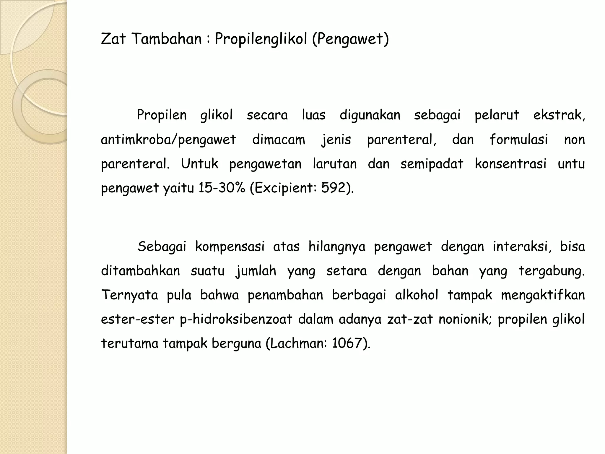Zat Tambahan : Propilenglikol (Pengawet)

Propilen

glikol

antimkroba/pengawet

secara

luas

dimacam

digunakan

jenis

sebagai

parenteral,

dan

pelarut

ekstrak,

formulasi

non

parenteral. Untuk pengawetan larutan dan semipadat konsentrasi untu
pengawet yaitu 15-30% (Excipient: 592).

Sebagai kompensasi atas hilangnya pengawet dengan interaksi, bisa
ditambahkan suatu jumlah yang setara dengan bahan yang tergabung.
Ternyata pula bahwa penambahan berbagai alkohol tampak mengaktifkan
ester-ester p-hidroksibenzoat dalam adanya zat-zat nonionik; propilen glikol
terutama tampak berguna (Lachman: 1067).

 