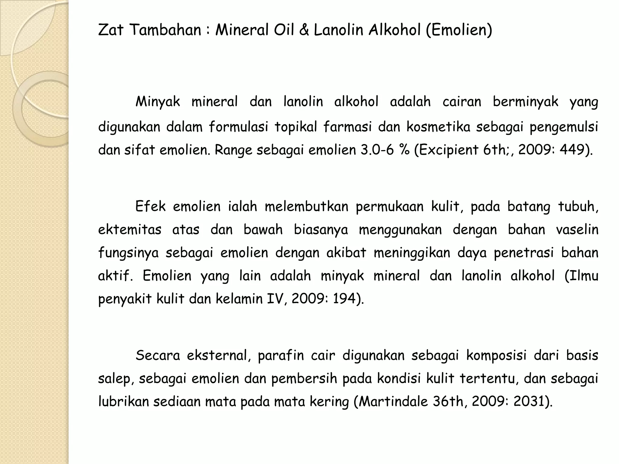 Zat Tambahan : Mineral Oil & Lanolin Alkohol (Emolien)

Minyak mineral dan lanolin alkohol adalah cairan berminyak yang
digunakan dalam formulasi topikal farmasi dan kosmetika sebagai pengemulsi
dan sifat emolien. Range sebagai emolien 3.0-6 % (Excipient 6th;, 2009: 449).

Efek emolien ialah melembutkan permukaan kulit, pada batang tubuh,
ektemitas atas dan bawah biasanya menggunakan dengan bahan vaselin
fungsinya sebagai emolien dengan akibat meninggikan daya penetrasi bahan
aktif. Emolien yang lain adalah minyak mineral dan lanolin alkohol (Ilmu
penyakit kulit dan kelamin IV, 2009: 194).

Secara eksternal, parafin cair digunakan sebagai komposisi dari basis
salep, sebagai emolien dan pembersih pada kondisi kulit tertentu, dan sebagai
lubrikan sediaan mata pada mata kering (Martindale 36th, 2009: 2031).

 