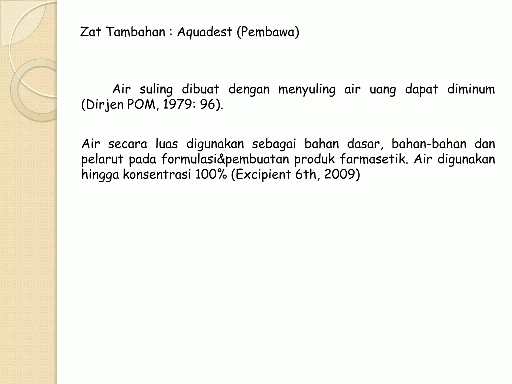 Zat Tambahan : Aquadest (Pembawa)

Air suling dibuat dengan menyuling air uang dapat diminum
(Dirjen POM, 1979: 96).
Air secara luas digunakan sebagai bahan dasar, bahan-bahan dan
pelarut pada formulasi&pembuatan produk farmasetik. Air digunakan
hingga konsentrasi 100% (Excipient 6th, 2009)

 