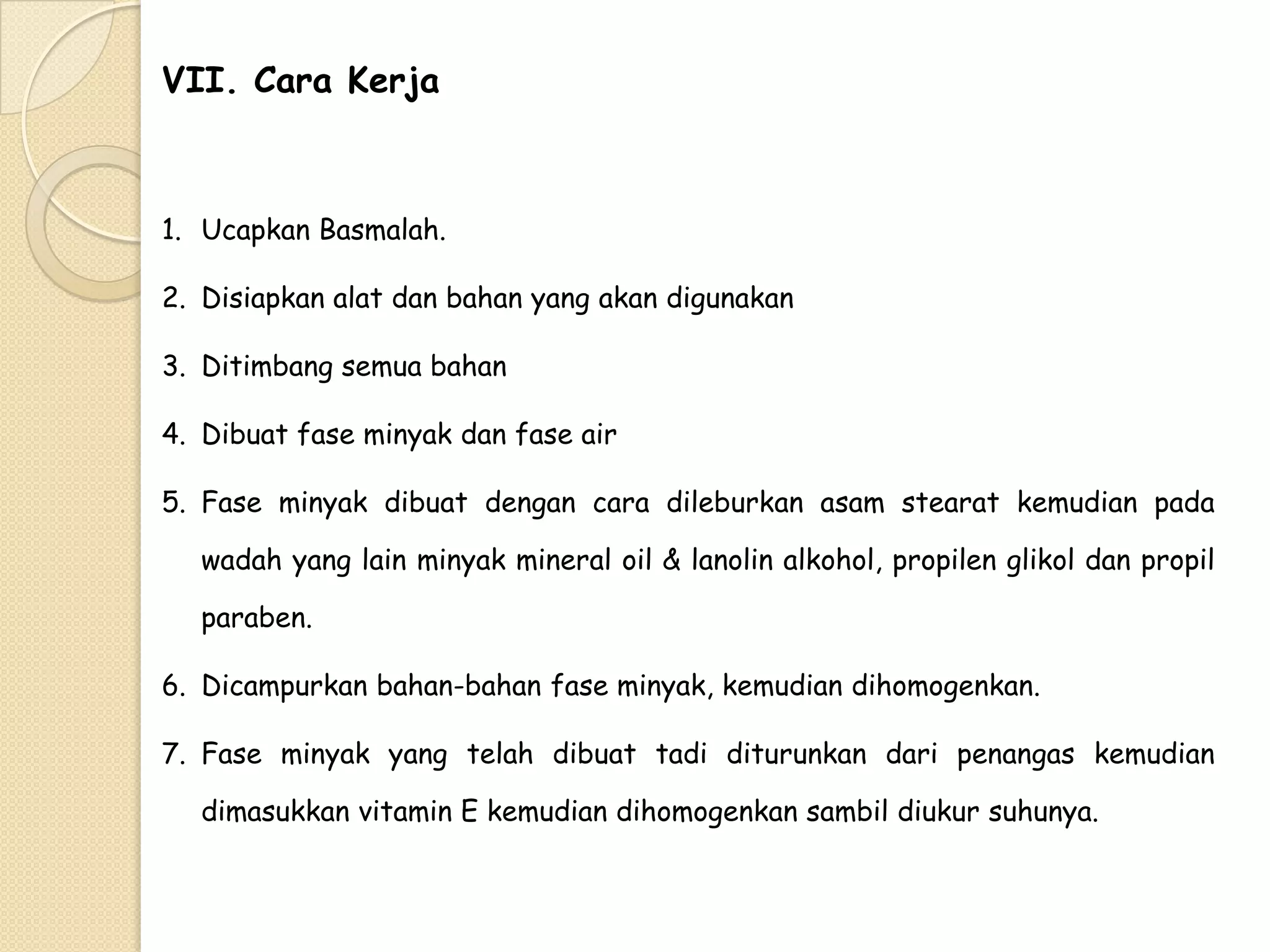 VII. Cara Kerja

1. Ucapkan Basmalah.
2. Disiapkan alat dan bahan yang akan digunakan
3. Ditimbang semua bahan
4. Dibuat fase minyak dan fase air
5. Fase minyak dibuat dengan cara dileburkan asam stearat kemudian pada

wadah yang lain minyak mineral oil & lanolin alkohol, propilen glikol dan propil
paraben.
6. Dicampurkan bahan-bahan fase minyak, kemudian dihomogenkan.
7. Fase minyak yang telah dibuat tadi diturunkan dari penangas kemudian
dimasukkan vitamin E kemudian dihomogenkan sambil diukur suhunya.

 