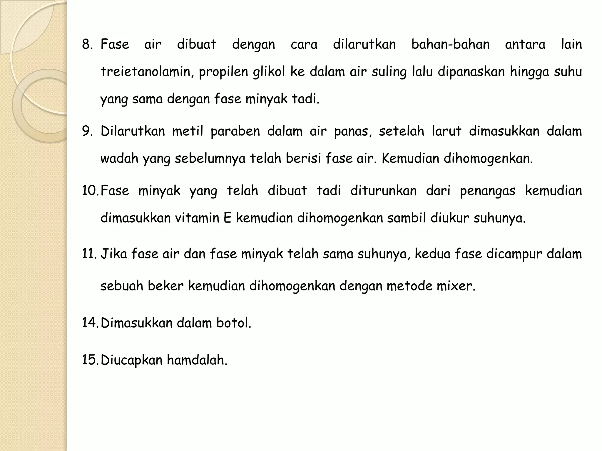 8. Fase

air

dibuat

dengan

cara

dilarutkan

bahan-bahan

antara

lain

treietanolamin, propilen glikol ke dalam air suling lalu dipanaskan hingga suhu
yang sama dengan fase minyak tadi.
9. Dilarutkan metil paraben dalam air panas, setelah larut dimasukkan dalam

wadah yang sebelumnya telah berisi fase air. Kemudian dihomogenkan.
10.Fase minyak yang telah dibuat tadi diturunkan dari penangas kemudian
dimasukkan vitamin E kemudian dihomogenkan sambil diukur suhunya.
11. Jika fase air dan fase minyak telah sama suhunya, kedua fase dicampur dalam
sebuah beker kemudian dihomogenkan dengan metode mixer.
14.Dimasukkan dalam botol.
15.Diucapkan hamdalah.

 