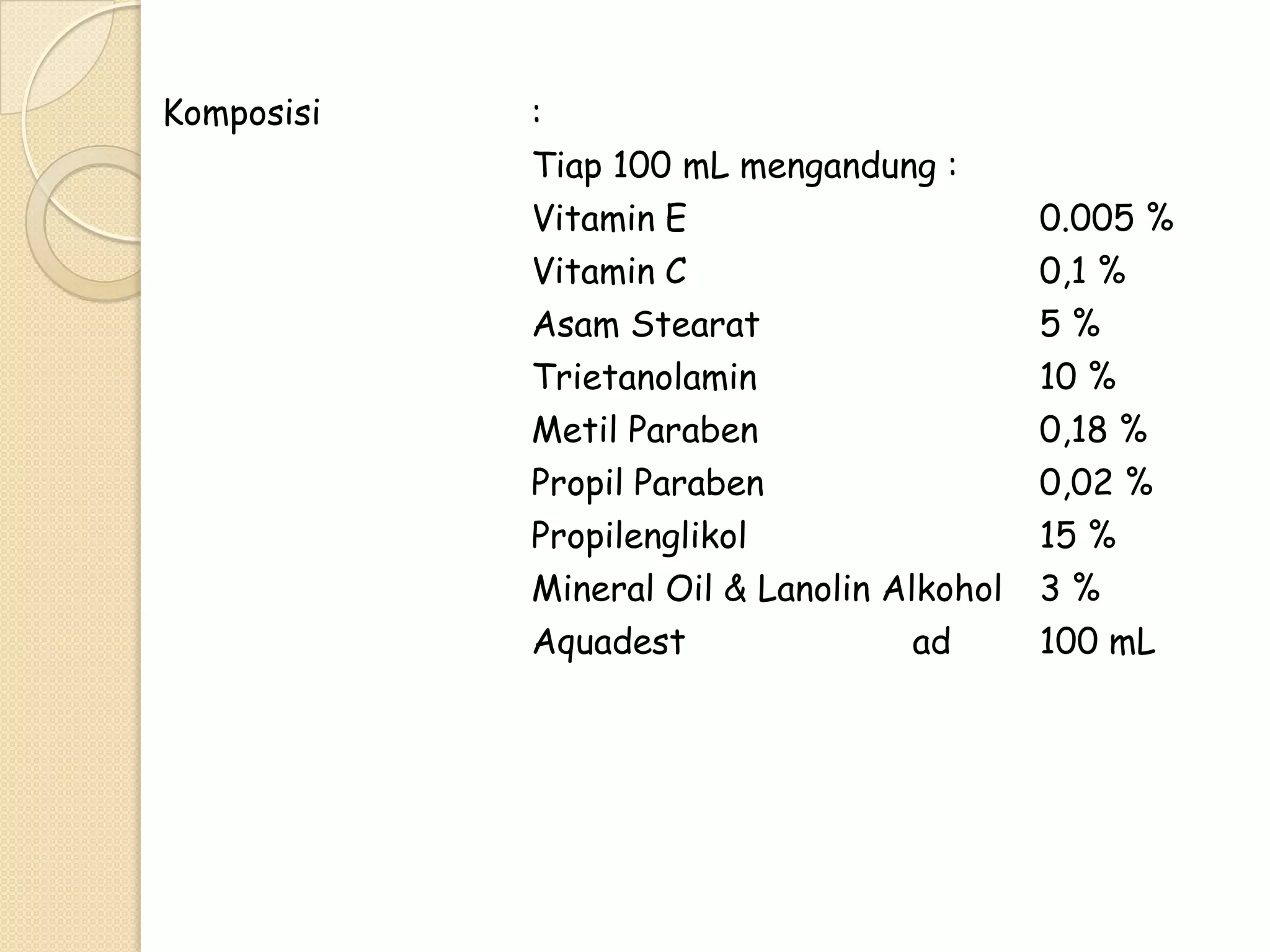 Komposisi

:
Tiap 100 mL mengandung :
Vitamin E
Vitamin C
Asam Stearat
Trietanolamin
Metil Paraben
Propil Paraben
Propilenglikol
Mineral Oil & Lanolin Alkohol
Aquadest
ad

0.005 %
0,1 %
5%
10 %
0,18 %
0,02 %
15 %
3%
100 mL

 