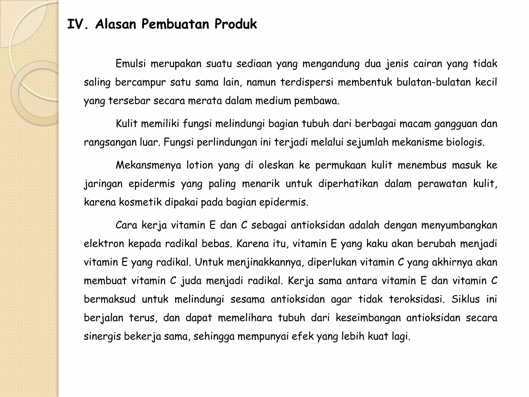 IV. Alasan Pembuatan Produk
Emulsi merupakan suatu sediaan yang mengandung dua jenis cairan yang tidak
saling bercampur satu sama lain, namun terdispersi membentuk bulatan-bulatan kecil
yang tersebar secara merata dalam medium pembawa.
Kulit memiliki fungsi melindungi bagian tubuh dari berbagai macam gangguan dan

rangsangan luar. Fungsi perlindungan ini terjadi melalui sejumlah mekanisme biologis.
Mekansmenya lotion yang di oleskan ke permukaan kulit menembus masuk ke
jaringan epidermis yang paling menarik untuk diperhatikan dalam perawatan kulit,
karena kosmetik dipakai pada bagian epidermis.
Cara kerja vitamin E dan C sebagai antioksidan adalah dengan menyumbangkan
elektron kepada radikal bebas. Karena itu, vitamin E yang kaku akan berubah menjadi
vitamin E yang radikal. Untuk menjinakkannya, diperlukan vitamin C yang akhirnya akan
membuat vitamin C juda menjadi radikal. Kerja sama antara vitamin E dan vitamin C
bermaksud untuk melindungi sesama antioksidan agar tidak teroksidasi. Siklus ini

berjalan terus, dan dapat memelihara tubuh dari keseimbangan antioksidan secara
sinergis bekerja sama, sehingga mempunyai efek yang lebih kuat lagi.

 