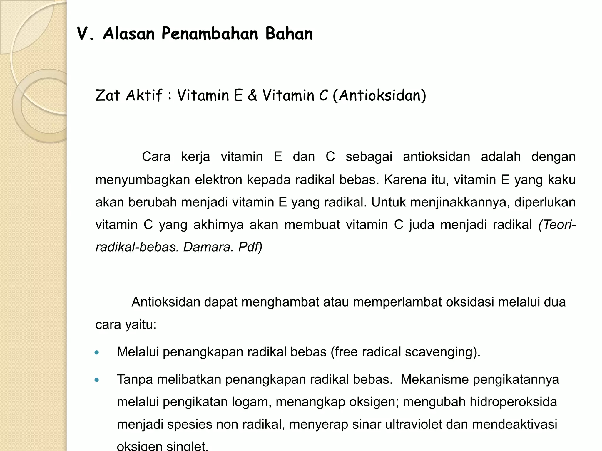 V. Alasan Penambahan Bahan
Zat Aktif : Vitamin E & Vitamin C (Antioksidan)

Cara kerja vitamin E dan C sebagai antioksidan adalah dengan
menyumbagkan elektron kepada radikal bebas. Karena itu, vitamin E yang kaku
akan berubah menjadi vitamin E yang radikal. Untuk menjinakkannya, diperlukan
vitamin C yang akhirnya akan membuat vitamin C juda menjadi radikal (Teoriradikal-bebas. Damara. Pdf)

Antioksidan dapat menghambat atau memperlambat oksidasi melalui dua
cara yaitu:


Melalui penangkapan radikal bebas (free radical scavenging).



Tanpa melibatkan penangkapan radikal bebas. Mekanisme pengikatannya
melalui pengikatan logam, menangkap oksigen; mengubah hidroperoksida
menjadi spesies non radikal, menyerap sinar ultraviolet dan mendeaktivasi

 