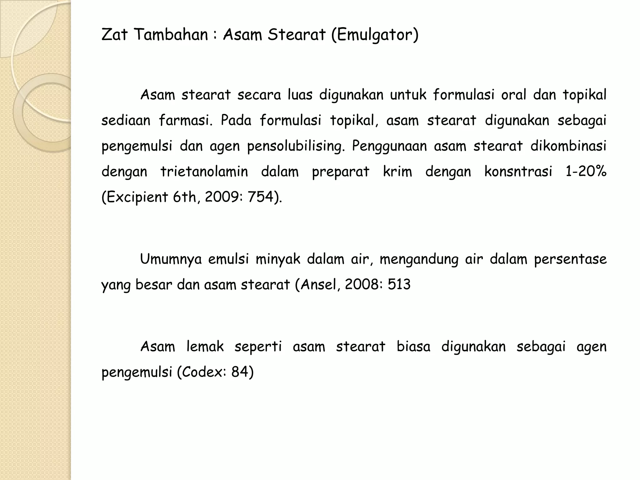 Zat Tambahan : Asam Stearat (Emulgator)
Asam stearat secara luas digunakan untuk formulasi oral dan topikal
sediaan farmasi. Pada formulasi topikal, asam stearat digunakan sebagai
pengemulsi dan agen pensolubilising. Penggunaan asam stearat dikombinasi

dengan trietanolamin dalam preparat krim dengan konsntrasi 1-20%
(Excipient 6th, 2009: 754).

Umumnya emulsi minyak dalam air, mengandung air dalam persentase
yang besar dan asam stearat (Ansel, 2008: 513

Asam lemak seperti asam stearat biasa digunakan sebagai agen
pengemulsi (Codex: 84)

 