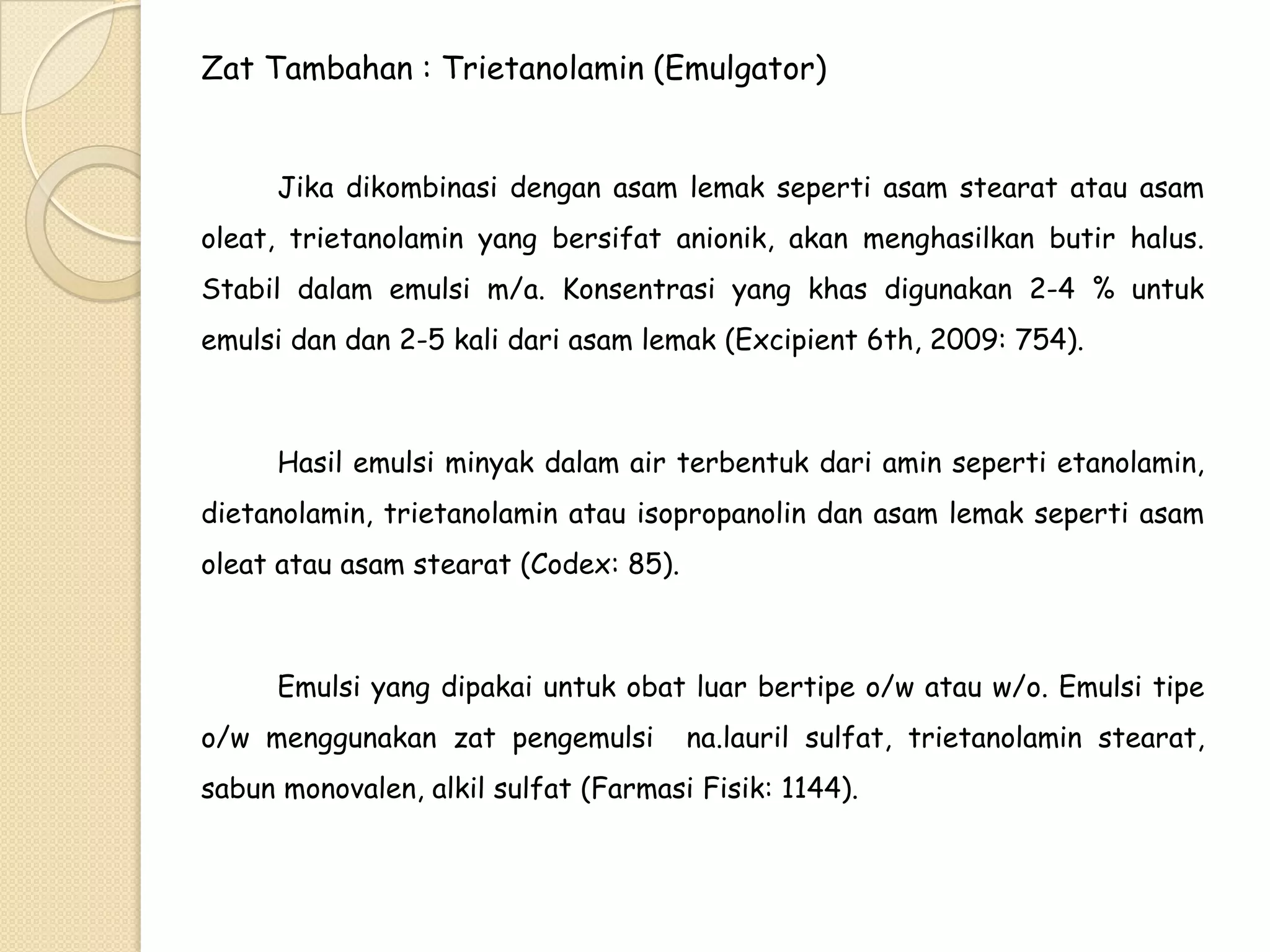 Zat Tambahan : Trietanolamin (Emulgator)
Jika dikombinasi dengan asam lemak seperti asam stearat atau asam
oleat, trietanolamin yang bersifat anionik, akan menghasilkan butir halus.
Stabil dalam emulsi m/a. Konsentrasi yang khas digunakan 2-4 % untuk

emulsi dan dan 2-5 kali dari asam lemak (Excipient 6th, 2009: 754).

Hasil emulsi minyak dalam air terbentuk dari amin seperti etanolamin,
dietanolamin, trietanolamin atau isopropanolin dan asam lemak seperti asam
oleat atau asam stearat (Codex: 85).

Emulsi yang dipakai untuk obat luar bertipe o/w atau w/o. Emulsi tipe
o/w menggunakan zat pengemulsi

na.lauril sulfat, trietanolamin stearat,

sabun monovalen, alkil sulfat (Farmasi Fisik: 1144).

 