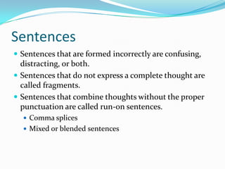 Sentences
 Sentences that are formed incorrectly are confusing,
distracting, or both.
 Sentences that do not express a complete thought are
called fragments.
 Sentences that combine thoughts without the proper
punctuation are called run-on sentences.
 Comma splices
 Mixed or blended sentences
 