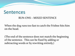 Sentences
RUN-ONS – MIXED SENTENCE
When the dog runs too fast to catch the Frisbee hits him
on the head.
(The end of the sentence does not match the beginning
of the sentence. This can be fixed by adding or
subtracting words or by rewriting entirely.)
 