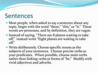 Sentences
 Most people, when asked to say a sentence about any
topic, begin with the word “there,” “this,” or “it.” These
words are pronouns, and by definition, they are vague.
 Instead of saying, “There are 8 planes waiting to take
off,” instead write “Eight planes are waiting to take
off.”
 Write deliberately. Choose specific nouns as the
subjects of your sentences. Choose precise verbs as
your predicates. When possible, choose main verbs
rather than linking verbs or forms of “be.” Modify with
vivid adjectives and adverbs.
 
