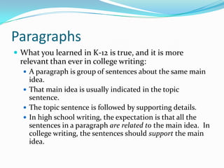 Paragraphs
 What you learned in K-12 is true, and it is more
relevant than ever in college writing:
 A paragraph is group of sentences about the same main
idea.
 That main idea is usually indicated in the topic
sentence.
 The topic sentence is followed by supporting details.
 In high school writing, the expectation is that all the
sentences in a paragraph are related to the main idea. In
college writing, the sentences should support the main
idea.
 