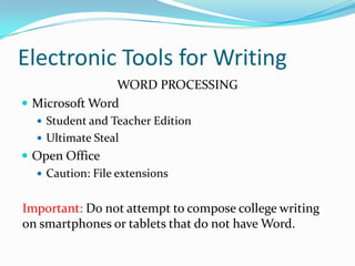 Electronic Tools for Writing
WORD PROCESSING
 Microsoft Word
 Student and Teacher Edition
 Ultimate Steal
 Open Office
 Caution: File extensions
Important: Do not attempt to compose college writing
on smartphones or tablets that do not have Word.
 