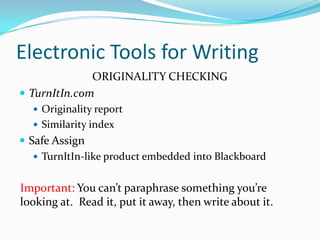 Electronic Tools for Writing
ORIGINALITY CHECKING
 TurnItIn.com
 Originality report
 Similarity index
 Safe Assign
 TurnItIn-like product embedded into Blackboard
Important: You can’t paraphrase something you’re
looking at. Read it, put it away, then write about it.
 