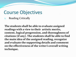 Course Objectives
1. Reading Critically
The students shall be able to evaluate assigned
readings with a view to their artistic merits,
content, logical progression, and thoroughness of
citations (if any). The students shall be able to find
the main idea of the assigned reading, recognize
and evaluate the supporting details and comment
on the effectiveness of the writer’s overall writing
technique.
 