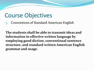 Course Objectives
3. Conventions of Standard American English
The students shall be able to transmit ideas and
information in effective written language by
employing good diction, conventional sentence
structure, and standard written American English
grammar and usage.
 