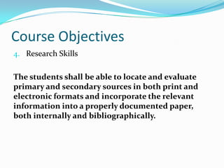 Course Objectives
4. Research Skills
The students shall be able to locate and evaluate
primary and secondary sources in both print and
electronic formats and incorporate the relevant
information into a properly documented paper,
both internally and bibliographically.
 