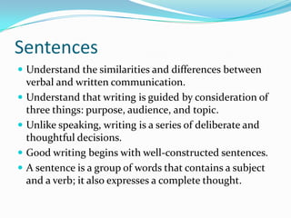 Sentences
 Understand the similarities and differences between
verbal and written communication.
 Understand that writing is guided by consideration of
three things: purpose, audience, and topic.
 Unlike speaking, writing is a series of deliberate and
thoughtful decisions.
 Good writing begins with well-constructed sentences.
 A sentence is a group of words that contains a subject
and a verb; it also expresses a complete thought.
 