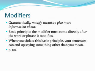 Modifiers
Grammatically, modify means to give more
information about.
Basic principle: the modifier must come directly after
the word or phrase it modifies.
When you violate this basic principle, your sentences
can end up saying something other than you mean.
p. 122