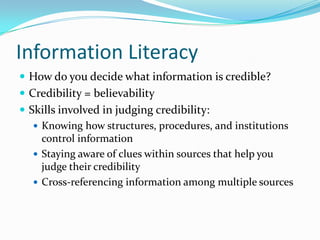 Information Literacy
 How do you decide what information is credible?
 Credibility = believability
 Skills involved in judging credibility:
 Knowing how structures, procedures, and institutions
control information
 Staying aware of clues within sources that help you
judge their credibility
 Cross-referencing information among multiple sources
 