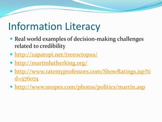 Information Literacy
 Real world examples of decision-making challenges
related to credibility
 http://zapatopi.net/treeoctopus/
 http://martinlutherking.org/
 http://www.ratemyprofessors.com/ShowRatings.jsp?ti
d=576074
 http://www.snopes.com/photos/politics/martin.asp
 