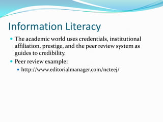 Information Literacy
 The academic world uses credentials, institutional
affiliation, prestige, and the peer review system as
guides to credibility.
 Peer review example:
 http://www.editorialmanager.com/ncteej/
 