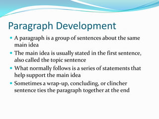 Paragraph Development
 A paragraph is a group of sentences about the same
main idea
 The main idea is usually stated in the first sentence,
also called the topic sentence
 What normally follows is a series of statements that
help support the main idea
 Sometimes a wrap-up, concluding, or clincher
sentence ties the paragraph together at the end
 