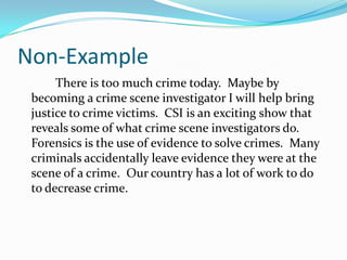 Non-Example
There is too much crime today. Maybe by
becoming a crime scene investigator I will help bring
justice to crime victims. CSI is an exciting show that
reveals some of what crime scene investigators do.
Forensics is the use of evidence to solve crimes. Many
criminals accidentally leave evidence they were at the
scene of a crime. Our country has a lot of work to do
to decrease crime.
 