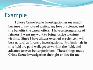 Example
I chose Crime Scene Investigation as my major
because of my love of justice, my love of science, and
the benefits the career offers. I have a strong sense of
fairness; I want my work to bring justice to crime
victims. Since I have always excelled at science, I will
be a natural at forensic investigations. Professionals in
this field are paid well, get to work in the field, and
advance to even better positions. These things made
Crime Scene Investigation the right choice for me.
 