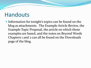 Handouts
Information for tonight’s topics can be found on the
blog as attachments. The Example Article Review, the
Example Topic Proposal, the article on which those
examples are based, and the notes on Beyond Words
Chapters 1 and 2 can all be found on the Downloads
page of the blog.