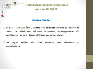 ESCOLA DIGITAL
 O KIT – INFORMÁTICO poderá ser solicitado através do diretor de
turma. De referir que, tal como os manuais, os equipamentos são
reutilizáveis, ou seja, foram utilizados por outros alunos.
 O seguro escolar não cobre acidentes com telemóveis ou
computadores.
1.ª REUNIÃO ENCARREGADOS DE EDUCAÇÃO
Ano letivo 2022/2023
 