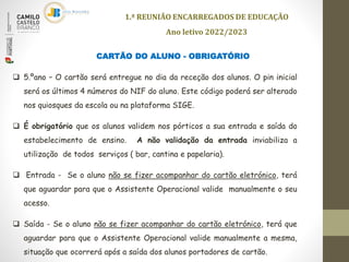 CARTÃO DO ALUNO - OBRIGATÓRIO
 5.ºano – O cartão será entregue no dia da receção dos alunos. O pin inicial
será os últimos 4 números do NIF do aluno. Este código poderá ser alterado
nos quiosques da escola ou na plataforma SIGE.
 É obrigatório que os alunos validem nos pórticos a sua entrada e saída do
estabelecimento de ensino. A não validação da entrada inviabiliza a
utilização de todos serviços ( bar, cantina e papelaria).
 Entrada - Se o aluno não se fizer acompanhar do cartão eletrónico, terá
que aguardar para que o Assistente Operacional valide manualmente o seu
acesso.
 Saída - Se o aluno não se fizer acompanhar do cartão eletrónico, terá que
aguardar para que o Assistente Operacional valide manualmente a mesma,
situação que ocorrerá após a saída dos alunos portadores de cartão.
1.ª REUNIÃO ENCARREGADOS DE EDUCAÇÃO
Ano letivo 2022/2023
 