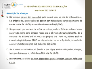 1.ª REUNIÃO ENCARREGADOS DE EDUCAÇÃO
Ano letivo 2022/2023
Marcação de Almoços
 Os almoços devem ser marcados, pelo menos, com um dia de antecedência.
No próprio dia, as refeições só podem ser marcadas no estabelecimento de
ensino e até às 10h00, acrescidas de uma multa (0,30€).
 Sempre que, por motivos de saúde ou outros, o aluno falte às aulas e tenha
reservado senha para almoçar nesse dia, o EE tem, obrigatoriamente, de a
cancelar no máximo até às 10h00 do próprio dia. Para tal, poderá fazê-lo
através da plataforma SIGE, no dia anterior, ou no próprio dia, através de
contacto telefónico (252 501 390/252 308 220).
 Se o aluno se encontrar na Escola e por algum motivo não puder almoçar,
tem que desmarcar a refeição no PBX, até às 10h00.
 Diariamente, a escola só tem capacidade para fornecer CINCO refeições
extra.
 