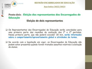 REUNIÃO ENCARREGADOS DE EDUCAÇÃO
Ano letivo 2022/2023
 Os Representantes dos Encarregados de Educação serão convidados para
uma primeira parte das reuniões de avaliação dos 1º e 2º períodos.
Nessa primeira parte, que não poderá exceder 30 min, serão informados
sobre o comportamento/aproveitamento global e atividades da turma.
 De acordo com a legislação em vigor, os Encarregados de Educação não
podem estar presentes quando forem tratados assuntos relativos à avaliação
de alunos.
Ponto dois : Eleição dos representantes dos Encarregados de
Educação
Eleição de dois representantes
 