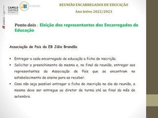 REUNIÃO ENCARREGADOS DE EDUCAÇÃO
Ano letivo 2022/2023
Ponto dois : Eleição dos representantes dos Encarregados de
Educação
Associação de Pais da EB Júlio Brandão
 Entregar a cada encarregado de educação a ficha de inscrição.
 Solicitar o preenchimento da mesma e, no final da reunião, entregar aos
representantes da Associação de Pais que se encontram no
estabelecimento de ensino para as receber.
 Caso não seja possível entregar a ficha de inscrição no dia da reunião, a
mesma deve ser entregue ao diretor de turma até ao final do mês de
setembro.
 