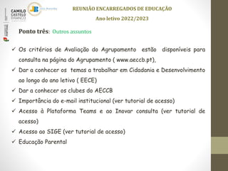  Os critérios de Avaliação do Agrupamento estão disponíveis para
consulta na página do Agrupamento ( www.aeccb.pt),
 Dar a conhecer os temas a trabalhar em Cidadania e Desenvolvimento
ao longo do ano letivo ( EECE)
 Dar a conhecer os clubes do AECCB
 Importância do e-mail institucional (ver tutorial de acesso)
 Acesso à Plataforma Teams e ao Inovar consulta (ver tutorial de
acesso)
 Acesso ao SIGE (ver tutorial de acesso)
 Educação Parental
REUNIÃO ENCARREGADOS DE EDUCAÇÃO
Ano letivo 2022/2023
Ponto três: Outros assuntos
 