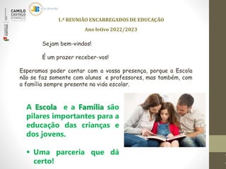 1.ª REUNIÃO ENCARREGADOS DE EDUCAÇÃO
Ano letivo 2022/2023
1
Sejam bem-vindos!
É um prazer receber-vos!
Esperamos poder contar com a vossa presença, porque a Escola
não se faz somente com alunos e professores, mas também, com
a família sempre presente na vida escolar.
A Escola e a Família são
pilares importantes para a
educação das crianças e
dos jovens.
 Uma parceria que dá
certo!
 