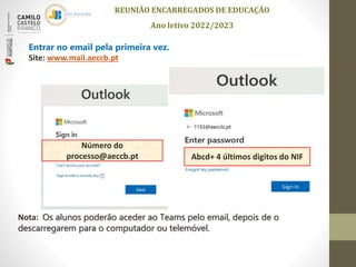 REUNIÃO ENCARREGADOS DE EDUCAÇÃO
Ano letivo 2022/2023
Entrar no email pela primeira vez.
Site: www.mail.aeccb.pt
Número do
processo@aeccb.pt Abcd+ 4 últimos digitos do NIF
Nota: Os alunos poderão aceder ao Teams pelo email, depois de o
descarregarem para o computador ou telemóvel.
 