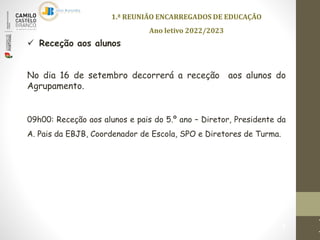 1.ª REUNIÃO ENCARREGADOS DE EDUCAÇÃO
Ano letivo 2022/2023
1
 Receção aos alunos
No dia 16 de setembro decorrerá a receção aos alunos do
Agrupamento.
09h00: Receção aos alunos e pais do 5.º ano – Diretor, Presidente da
A. Pais da EBJB, Coordenador de Escola, SPO e Diretores de Turma.
 