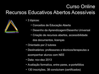 Curso Online
Recursos Educativos Abertos Acessíveis
• 3 tópicos:
• Conceitos de Educação Aberta
• Desenho da Aprendizagem/Desenho Universal
• Criação de recursos abertos, accessibilidade
dos documentos, licenças
• Orientado por 2 tutores
• Destinatários: professores e técnicos/terapeutas a
acompanhar alunos com NEE
• Data: nov-dez 2013
• Avaliação formativa, entre pares, e-portefólios
• 130 inscrições, 38 concluíram (certificados)

 