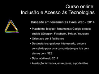 Curso online
Inclusão e Acesso às Tecnologias
Baseado em ferramentas livres Web - 2014
• Plataforma Blogger, ferramentas Google e redes
sociais (Google+, Facebook, Twitter, Youtube)
• Orientado por 3 facilitators
• Destinatários: qualquer interessado, embora
concebido para uma comunidade que lida com
alunos com NEE
• Data: abril-maio 2014
• Avaliação formativa, entre pares, e-portefólios

 