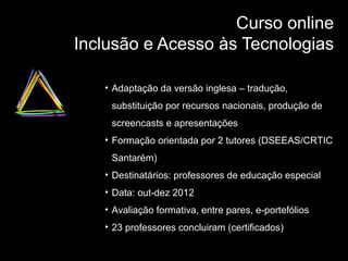 Curso online
Inclusão e Acesso às Tecnologias
• Adaptação da versão inglesa – tradução,
substituição por recursos nacionais, produção de
screencasts e apresentações
• Formação orientada por 2 tutores (DSEEAS/CRTIC
Santarém)
• Destinatários: professores de educação especial
• Data: out-dez 2012
• Avaliação formativa, entre pares, e-portefólios
• 23 professores concluiram (certificados)

 