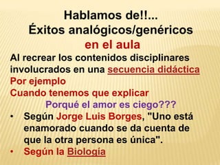 Hablamos de!!...
   Éxitos analógicos/genéricos
            en el aula
Al recrear los contenidos disciplinares
involucrados en una secuencia didáctica
Por ejemplo
Cuando tenemos que explicar
        Porqué el amor es ciego???
• Según Jorge Luis Borges, "Uno está
   enamorado cuando se da cuenta de
   que la otra persona es única".
• Según la Biología
 