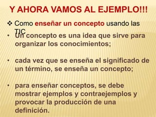 Y AHORA VAMOS AL EJEMPLO!!!
 Como enseñar un concepto usando las
  TIC
• Un concepto es una idea que sirve para
  organizar los conocimientos;

• cada vez que se enseña el significado de
  un término, se enseña un concepto;

• para enseñar conceptos, se debe
  mostrar ejemplos y contraejemplos y
  provocar la producción de una
  definición.
 