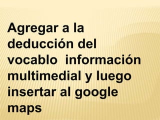 Agregar a la
deducción del
vocablo información
multimedial y luego
insertar al google
maps
 