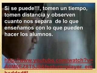 Si se puede!!!, tomen un tiempo,
tomen distancia y observen
cuanto nos separa de lo que
enseñamos con lo que pueden
hacer los alumnos.



http://www.youtube.com/watch?v=
A0M0EZ8T5J8&feature=player_em
 