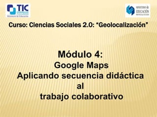 Curso: Ciencias Sociales 2.0: “Geolocalización”



                Módulo 4:
           Google Maps
  Aplicando secuencia didáctica
                al
       trabajo colaborativo
 