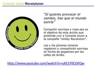 Conecta Joven Revolutuion
“Sí quieres provocar el
cambio, haz que el mundo
sonría”
Compartir sonrisas y risas ese es
el objetivo de esta acción que
pretende unir a Conecta Joven a
la campaña “smiley Revolution”.
Las y los jóvenes conecta
regalaran y compartirán sonrisas
en forma de pegatinas por las
calles de Avilés.
http://www.youtube.com/watch?v=yXE370CGFQw
 